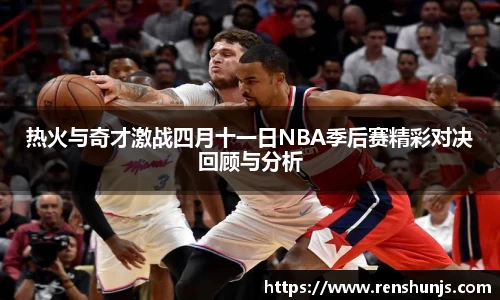 热火与奇才激战四月十一日NBA季后赛精彩对决回顾与分析