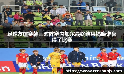 足球友谊赛韩国对阵塞内加尔最终结果揭晓谁赢得了比赛